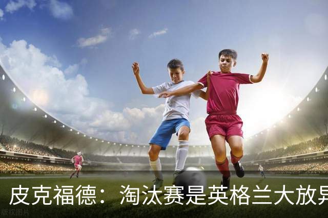 皮克福德：淘汰赛是英格兰大放异彩的时刻，我已准备好扑点球