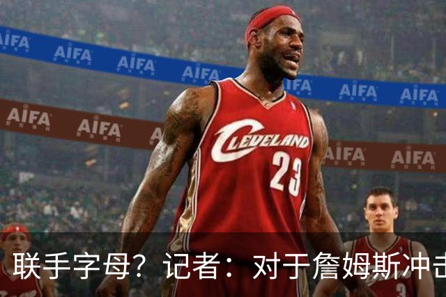联手字母？记者：对于詹姆斯冲击总冠军而言 热火是最优去处